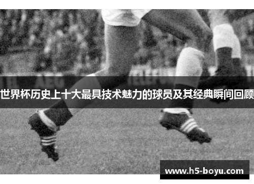 世界杯历史上十大最具技术魅力的球员及其经典瞬间回顾