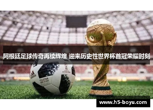 阿根廷足球传奇再续辉煌 迎来历史性世界杯首冠荣耀时刻