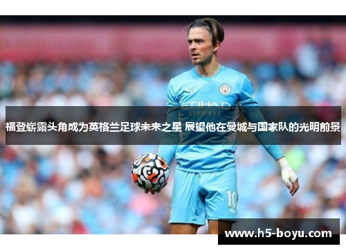 福登崭露头角成为英格兰足球未来之星 展望他在曼城与国家队的光明前景