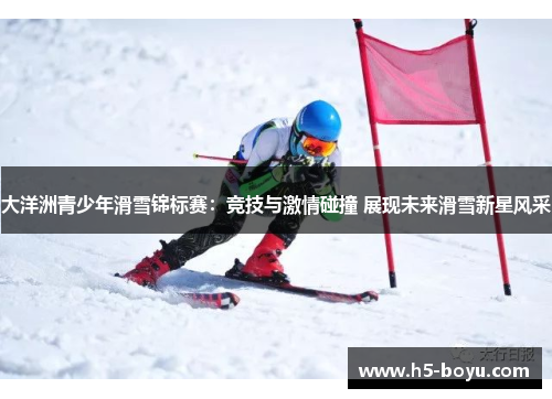 大洋洲青少年滑雪锦标赛：竞技与激情碰撞 展现未来滑雪新星风采