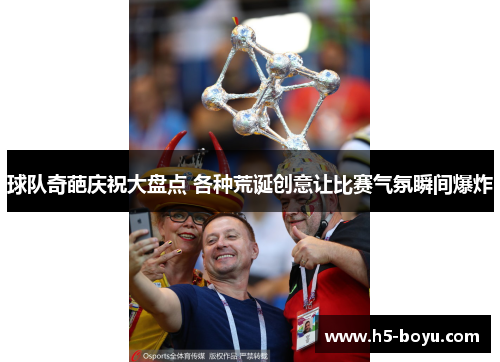 球队奇葩庆祝大盘点 各种荒诞创意让比赛气氛瞬间爆炸