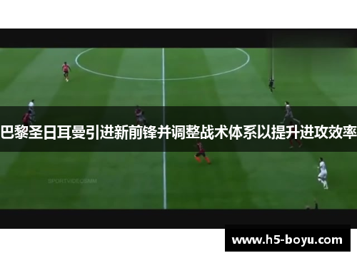 巴黎圣日耳曼引进新前锋并调整战术体系以提升进攻效率