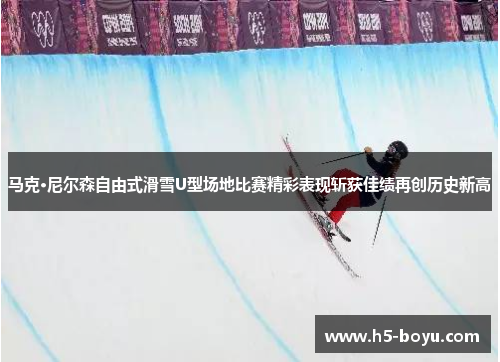 马克·尼尔森自由式滑雪U型场地比赛精彩表现斩获佳绩再创历史新高