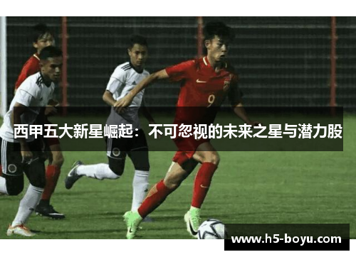 西甲五大新星崛起：不可忽视的未来之星与潜力股