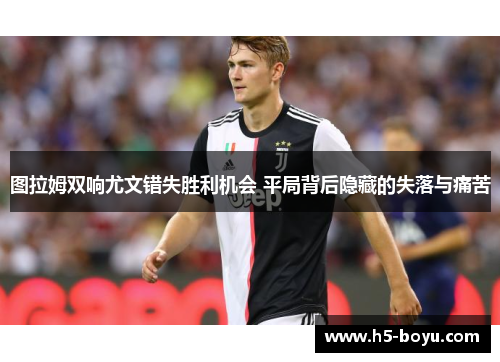 图拉姆双响尤文错失胜利机会 平局背后隐藏的失落与痛苦