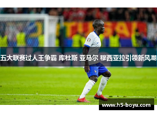 五大联赛过人王争霸 库杜斯 亚马尔 穆西亚拉引领新风潮
