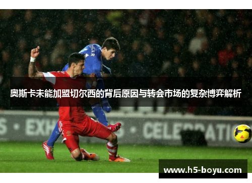 奥斯卡未能加盟切尔西的背后原因与转会市场的复杂博弈解析